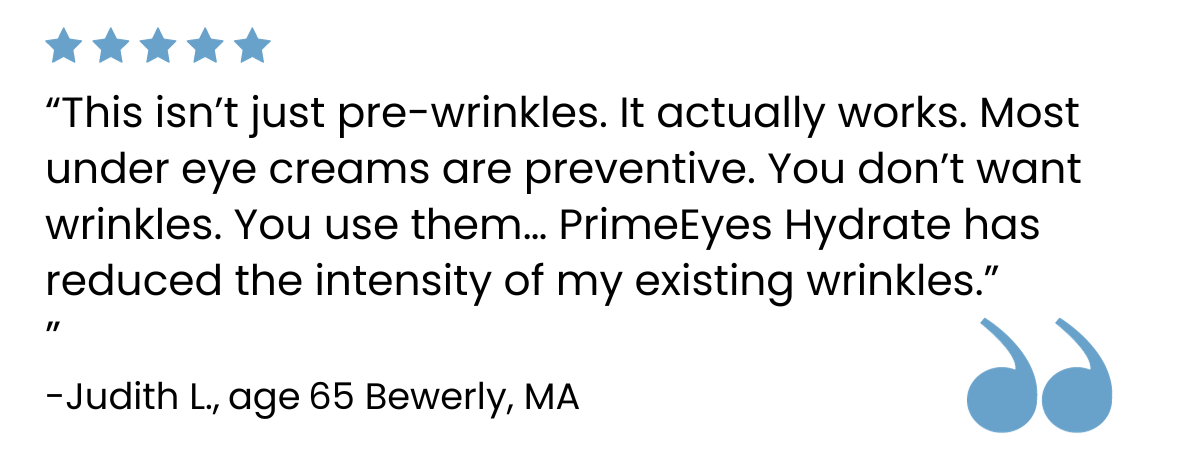 A five-star review reads, “This isn’t just pre-wrinkles. It actually works. Most under eye creams are preventive. You don’t want wrinkles. You use them... PrimeEyes Hydrate has reduced the intensity of my existing wrinkles.” – Judith L., age 65, Beverly, MA.